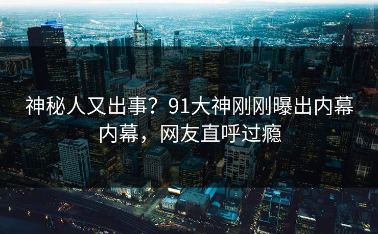 神秘人又出事？91大神刚刚曝出内幕内幕，网友直呼过瘾