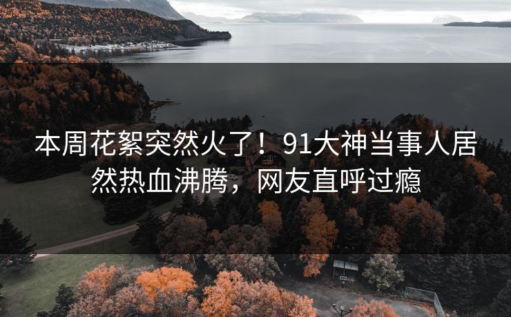 本周花絮突然火了！91大神当事人居然热血沸腾，网友直呼过瘾