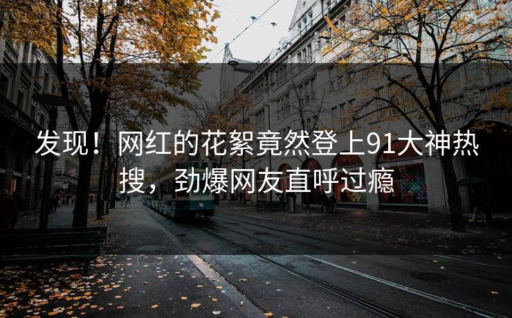 发现！网红的花絮竟然登上91大神热搜，劲爆网友直呼过瘾