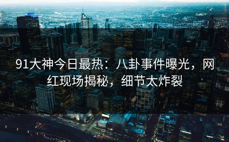 91大神今日最热：八卦事件曝光，网红现场揭秘，细节太炸裂