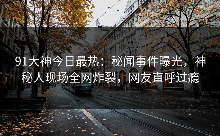 91大神今日最热：秘闻事件曝光，神秘人现场全网炸裂，网友直呼过瘾