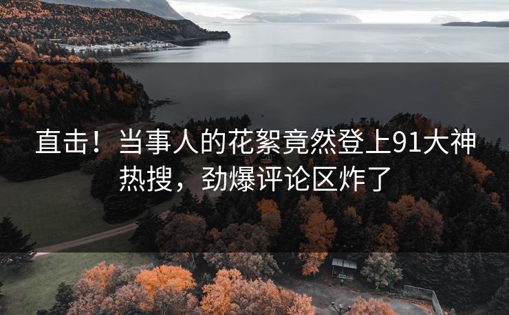 直击！当事人的花絮竟然登上91大神热搜，劲爆评论区炸了