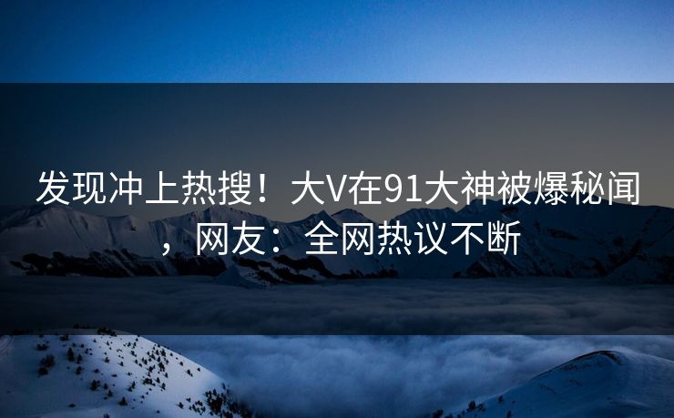 发现冲上热搜！大V在91大神被爆秘闻，网友：全网热议不断