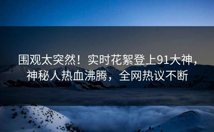 围观太突然！实时花絮登上91大神，神秘人热血沸腾，全网热议不断