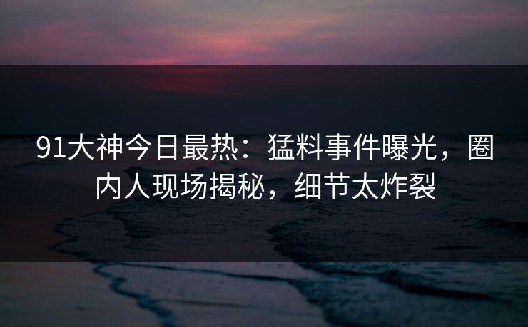 91大神今日最热：猛料事件曝光，圈内人现场揭秘，细节太炸裂