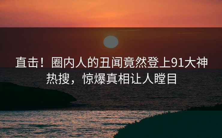 直击！圈内人的丑闻竟然登上91大神热搜，惊爆真相让人瞠目