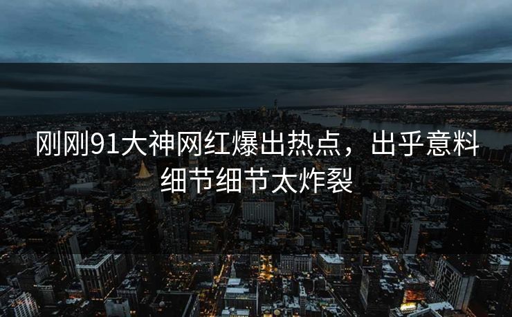 刚刚91大神网红爆出热点，出乎意料细节细节太炸裂