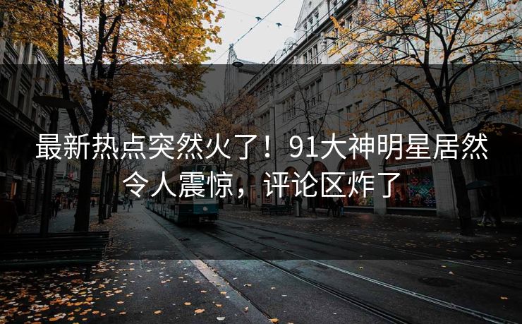 最新热点突然火了！91大神明星居然令人震惊，评论区炸了