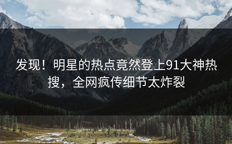 发现！明星的热点竟然登上91大神热搜，全网疯传细节太炸裂