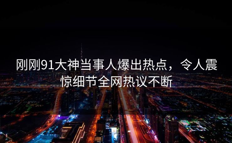 刚刚91大神当事人爆出热点，令人震惊细节全网热议不断