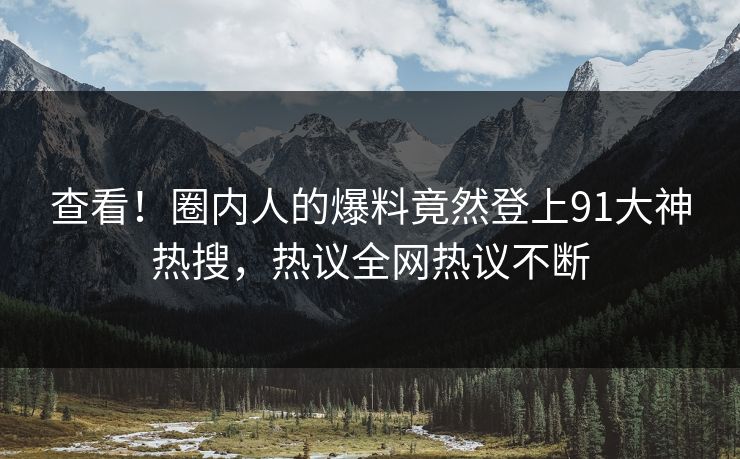 查看！圈内人的爆料竟然登上91大神热搜，热议全网热议不断