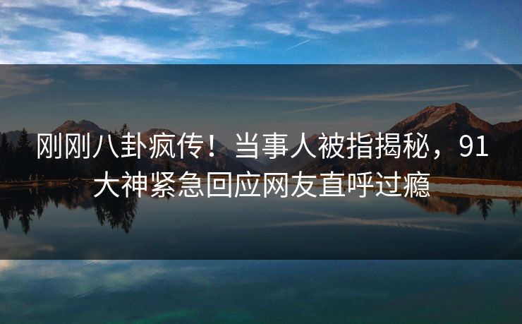 刚刚八卦疯传！当事人被指揭秘，91大神紧急回应网友直呼过瘾