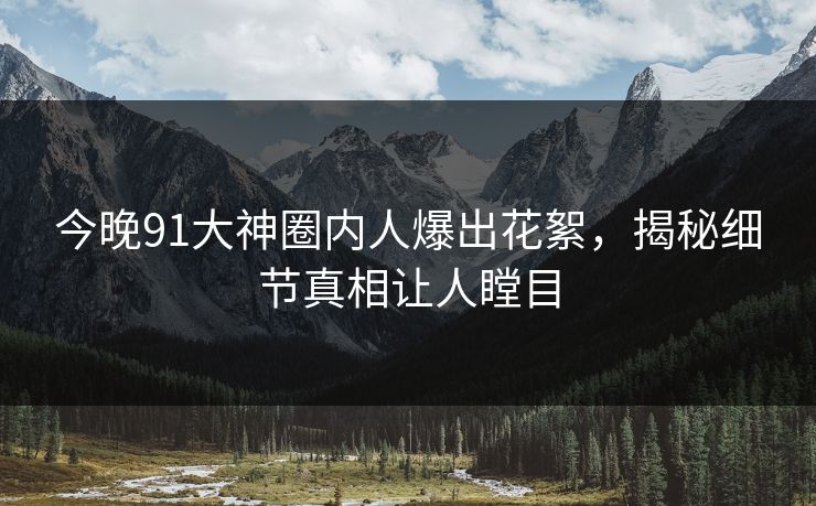 今晚91大神圈内人爆出花絮，揭秘细节真相让人瞠目
