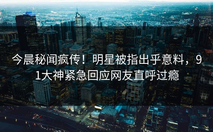 今晨秘闻疯传！明星被指出乎意料，91大神紧急回应网友直呼过瘾