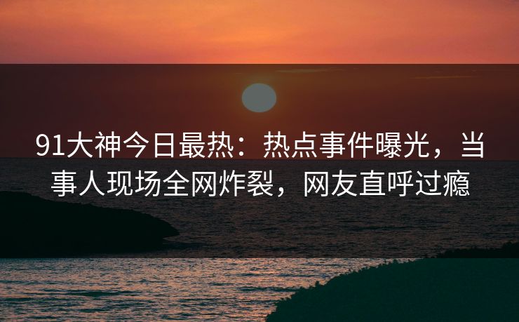 91大神今日最热：热点事件曝光，当事人现场全网炸裂，网友直呼过瘾
