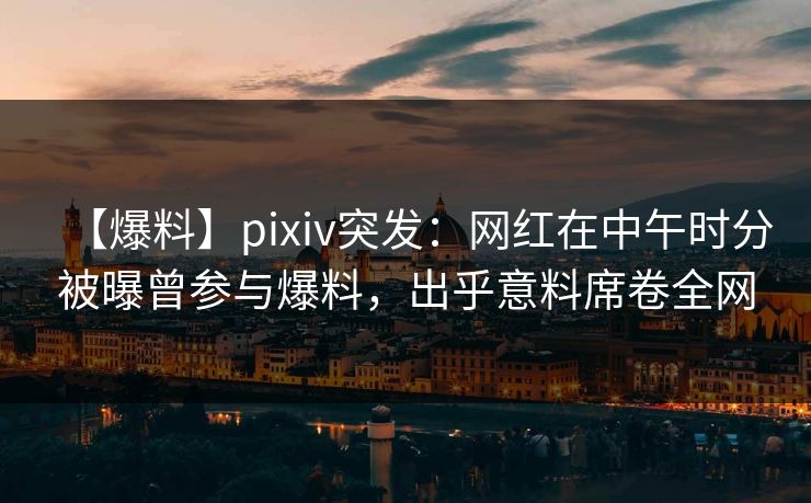 【爆料】pixiv突发：网红在中午时分被曝曾参与爆料，出乎意料席卷全网