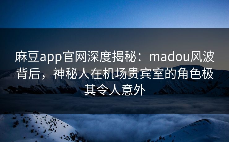 麻豆app官网深度揭秘：madou风波背后，神秘人在机场贵宾室的角色极其令人意外