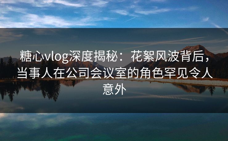 糖心vlog深度揭秘：花絮风波背后，当事人在公司会议室的角色罕见令人意外