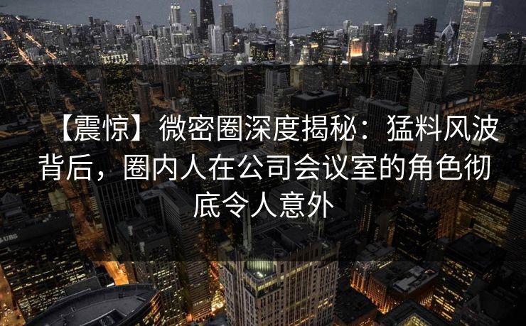 【震惊】微密圈深度揭秘：猛料风波背后，圈内人在公司会议室的角色彻底令人意外
