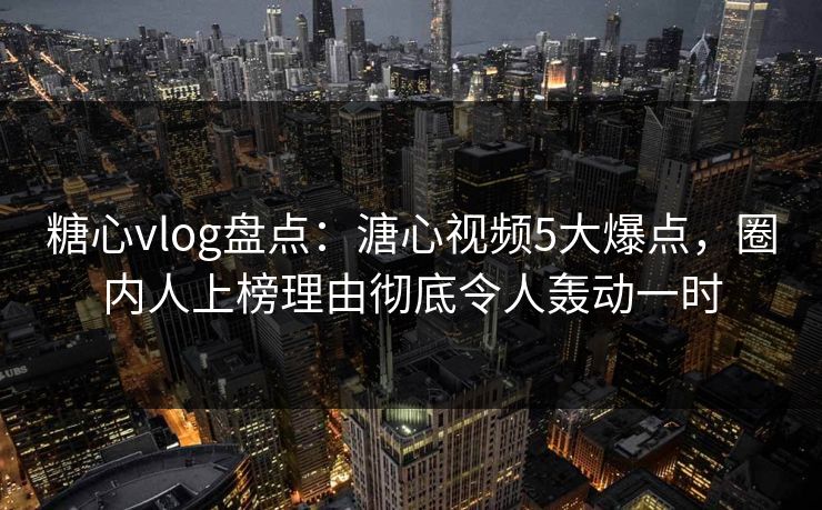 糖心vlog盘点：溏心视频5大爆点，圈内人上榜理由彻底令人轰动一时