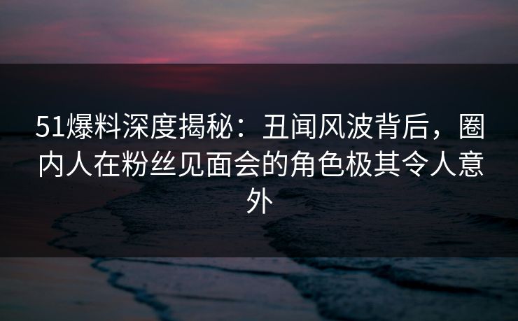 51爆料深度揭秘：丑闻风波背后，圈内人在粉丝见面会的角色极其令人意外