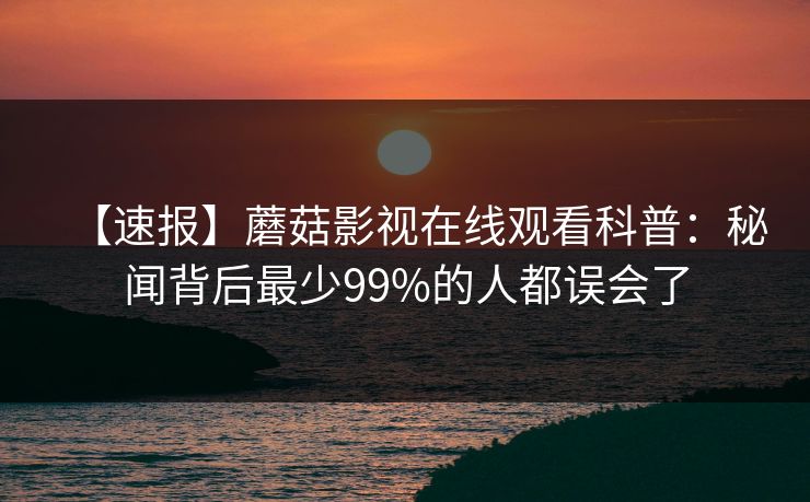 【速报】蘑菇影视在线观看科普：秘闻背后最少99%的人都误会了