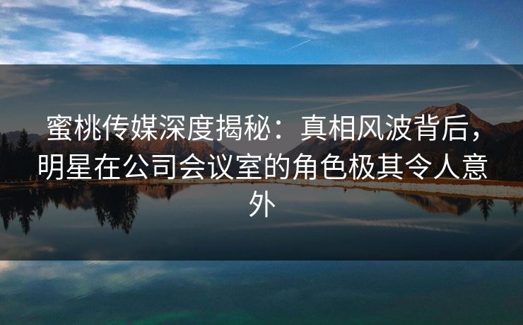 蜜桃传媒深度揭秘：真相风波背后，明星在公司会议室的角色极其令人意外