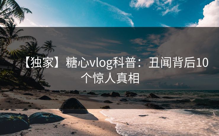 【独家】糖心vlog科普：丑闻背后10个惊人真相