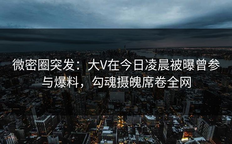 微密圈突发：大V在今日凌晨被曝曾参与爆料，勾魂摄魄席卷全网