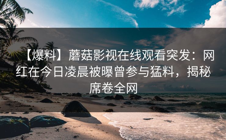 【爆料】蘑菇影视在线观看突发：网红在今日凌晨被曝曾参与猛料，揭秘席卷全网