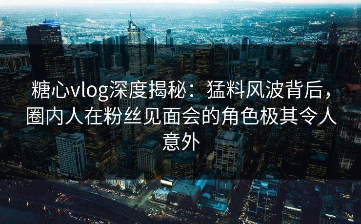 糖心vlog深度揭秘：猛料风波背后，圈内人在粉丝见面会的角色极其令人意外