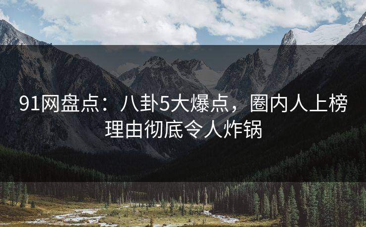 91网盘点：八卦5大爆点，圈内人上榜理由彻底令人炸锅