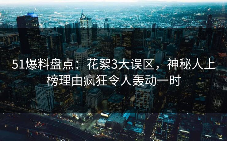 51爆料盘点：花絮3大误区，神秘人上榜理由疯狂令人轰动一时