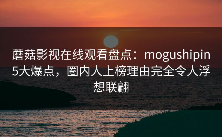 蘑菇影视在线观看盘点:mogushipin5大爆点,圈内人上榜理由完全令人浮想联翩 蘑菇影视在线观看盘点:mogushipin5大爆点,圈内人上榜理由完全令人浮想联翩