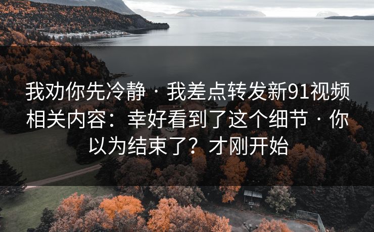 我劝你先冷静 · 我差点转发新91视频相关内容:幸好看到了这个细节 · 你以为结束了?才刚开始 我劝你先冷静 · 我差点转发新91视频相关内容:幸好看到了这个细节 · 你以为结束了?才刚开始