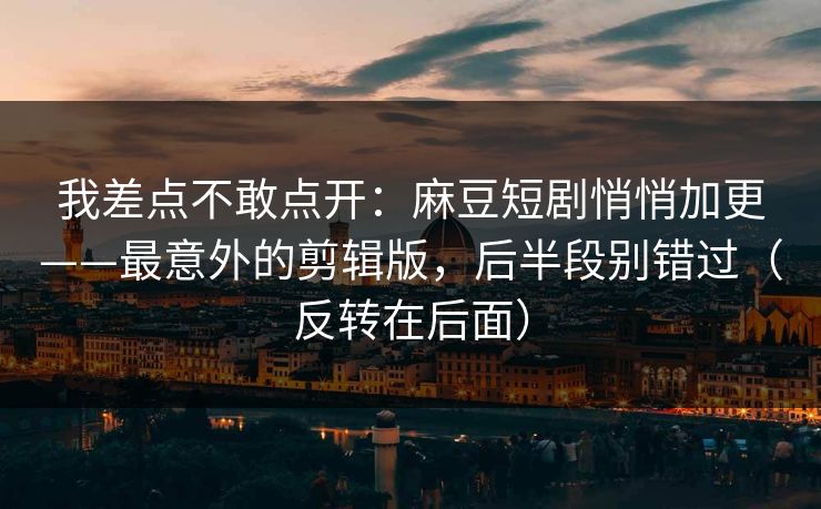 我差点不敢点开：麻豆短剧悄悄加更——最意外的剪辑版，后半段别错过（反转在后面）