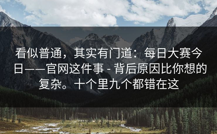 看似普通,其实有门道:每日大赛今日——官网这件事 - 背后原因比你想的复杂。十个里九个都错在这 看似普通,其实有门道:每日大赛今日——官网这件事 - 背后原因比你想的复杂。十个里九个都错在这