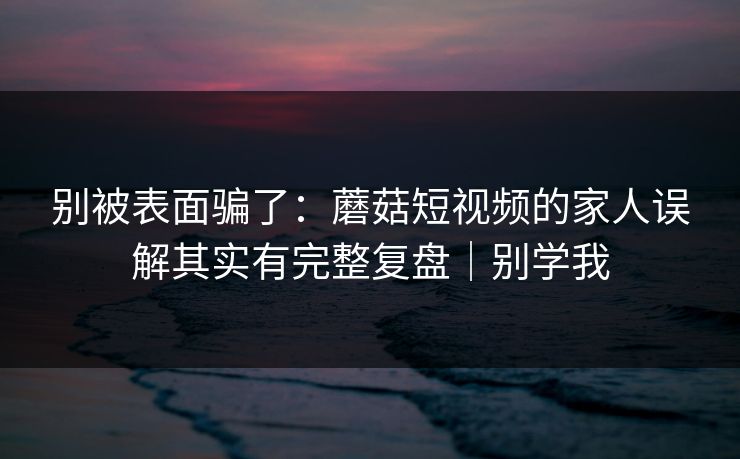 别被表面骗了：蘑菇短视频的家人误解其实有完整复盘｜别学我