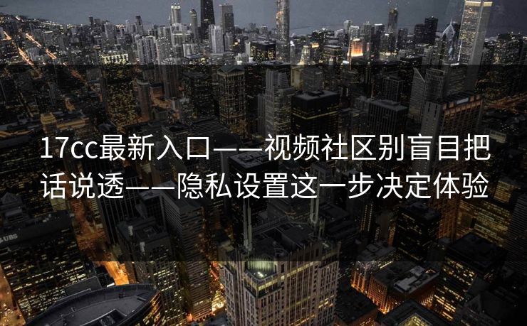 17cc最新入口——视频社区别盲目把话说透——隐私设置这一步决定体验