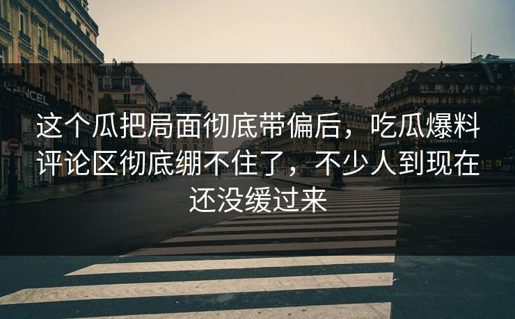 这个瓜把局面彻底带偏后，吃瓜爆料评论区彻底绷不住了，不少人到现在还没缓过来